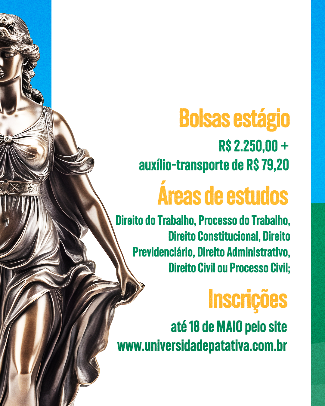 A imagem é um detalhe de um cartaz de divulgação para um processo seletivo de estágio em Direito. À esquerda, parte da estátua da Dama da Justiça é visível, com sua mão segurando uma balança. À direita, em destaque, a seção "Bolsas estágio" informa o valor de R$ 2.250,00, acrescido de auxílio-transporte de R$ 79,20. Abaixo, a seção "Áreas de estudos" lista as matérias abrangidas: Direito do Trabalho, Processo do Trabalho, Direito Constitucional, Direito Previdenciário, Direito Administrativo, Direito Civil ou Processo Civil. Por fim, a seção "Inscrições" indica que podem ser feitas até 18 de maio pelo site "www.universidadepatativa.com.br". O fundo da imagem combina tons de azul e branco.