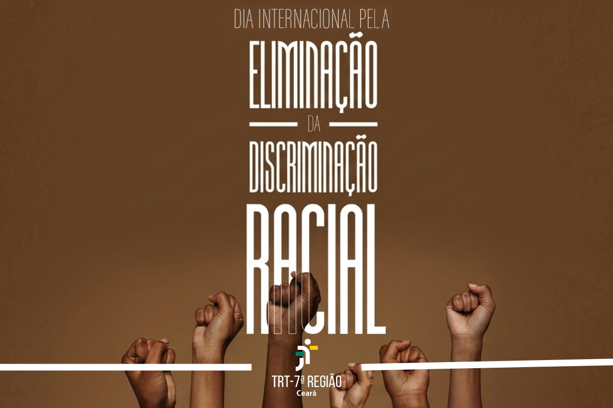Em um fundo marrom, seis punhos cerrados e erguidos em diferentes tons de pele negra simbolizam resistência. No centro, o texto vertical em letras brancas alongadas diz: "DIA INTERNACIONAL PELA ELIMINAÇÃO DA DISCRIMINAÇÃO RACIAL". Na base, uma linha branca horizontal é interrompida pela logomarca do TRT-7ª REGIÃO Ceará.