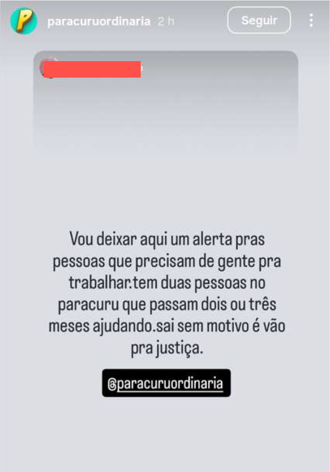 A imagem é uma captura de tela de um Story do Instagram da conta paracuruordinaria. O conteúdo apresenta um fundo cinza claro com um texto centralizado que diz:  "Vou deixar aqui um alerta pras pessoas que precisam de gente pra trabalhar. tem duas pessoas no paracuru que passam dois ou três meses ajudando. sai sem motivo e vão pra justiça."  Abaixo do texto principal, há uma etiqueta preta com o nome de usuário @paracuruordinaria. No topo da tela, uma parte do conteúdo original foi ocultada por uma tarja vermelha, preservando a identidade de quem enviou a mensagem. O clima da postagem é de aviso ou denúncia informal sobre relações trabalhistas na região.