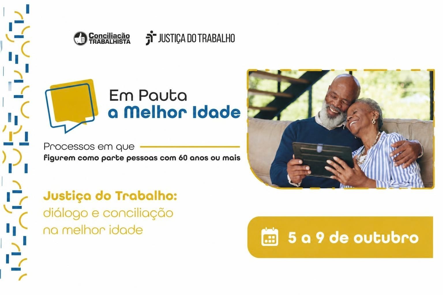 **Descrição da imagem:**  Arte institucional, com fundo predominantemente branco, divulgando a campanha **“Em Pauta a Melhor Idade”**, da Justiça do Trabalho. No topo aparecem os logotipos **Conciliação Trabalhista** e **Justiça do Trabalho**.  Ao centro, destaca-se o texto **“Em Pauta a Melhor Idade”**, acompanhado de um ícone de balão de diálogo nas cores azul e amarelo. Abaixo, lê-se: **“Processos em que figurem como parte pessoas com 60 anos ou mais”**.  No lado direito, há uma fotografia de um casal de pessoas idosas sorrindo e abraçado, enquanto observa um tablet. Na parte inferior esquerda está a mensagem **“Justiça do Trabalho: diálogo e conciliação na melhor idade”**.  No canto inferior direito, uma faixa amarela informa o período da iniciativa: **“5 a 9 de outubro”**, acompanhada de um ícone de calendário. A composição utiliza principalmente as cores **azul, amarelo, preto e branco**, com elementos gráficos geométricos nas laterais.