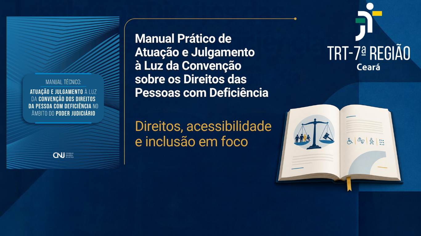 Imagem institucional em formato horizontal, com predominância de tons de azul-escuro. À esquerda, aparece a capa de um manual técnico do Conselho Nacional de Justiça (CNJ), com o título “Atuação e Julgamento à Luz da Convenção dos Direitos da Pessoa com Deficiência no Âmbito do Poder Judiciário”.  Ao centro e à direita, em letras brancas, está o título “Manual Prático de Atuação e Julgamento à Luz da Convenção sobre os Direitos das Pessoas com Deficiência”. Abaixo, em amarelo, aparece a frase “Direitos, acessibilidade e inclusão em foco”.  No canto superior direito está o logotipo do TRT-7ª Região – Ceará. Na parte inferior direita, há a ilustração de um livro aberto, com símbolos relacionados à Justiça, acessibilidade e inclusão, incluindo a balança da Justiça e ícones de pessoas com deficiência. O fundo apresenta elementos geométricos e linhas estilizadas em diferentes tonalidades de azul.