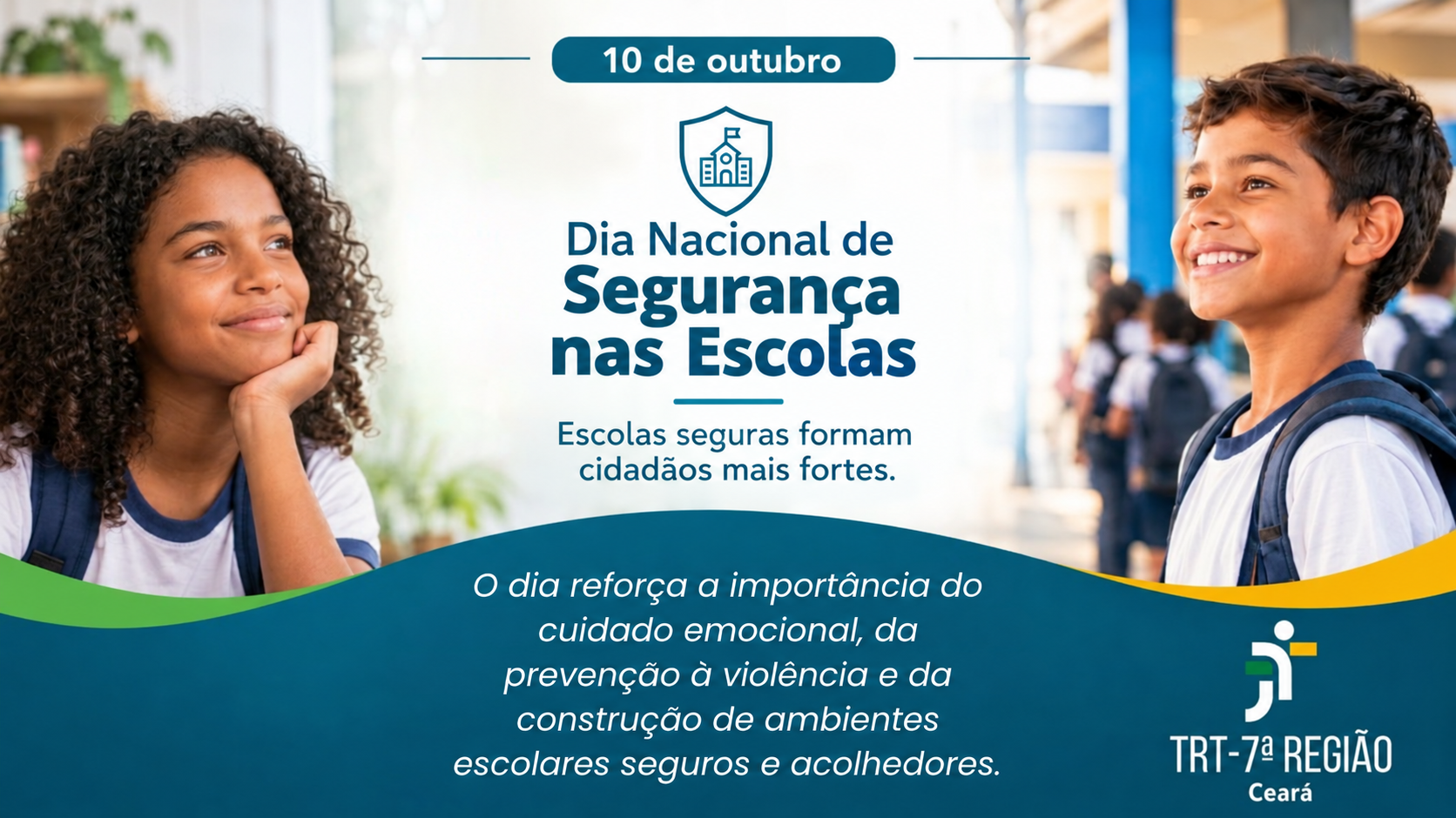 A imagem é uma peça gráfica institucional do Tribunal Regional do Trabalho da 7ª Região (TRT-7), no Ceará, em referência ao Dia Nacional de Segurança nas Escolas, celebrado em 10 de outubro.  Na parte superior, aparecem duas crianças sorridentes, uma menina negra de cabelos cacheados à esquerda e um menino de cabelos curtos à direita, ambos usando uniformes escolares brancos com detalhes azuis e mochilas. Ao fundo, há um ambiente escolar iluminado, com estudantes e elementos da estrutura da escola desfocados.  No centro da imagem, há um ícone de escudo com o desenho de uma escola, acompanhado do título “Dia Nacional de Segurança nas Escolas” e da mensagem: “Escolas seguras formam cidadãos mais fortes”.  Na parte inferior, predomina o azul-petróleo, com faixas curvas nas cores verde e amarela. Em letras brancas e itálicas, está a mensagem: “O dia reforça a importância do cuidado emocional, da prevenção à violência e da construção de ambientes seguros e acolhedores”. No canto inferior direito, aparece o logotipo do TRT da 7ª Região, com a identificação “Ceará”.  A composição utiliza cores institucionais, imagens de crianças e elementos visuais relacionados à proteção para transmitir uma mensagem de conscientização sobre a segurança nas escolas, a prevenção da violência, o bem-estar emocional e a promoção de ambientes escolares seguros, inclusivos e acolhedores.