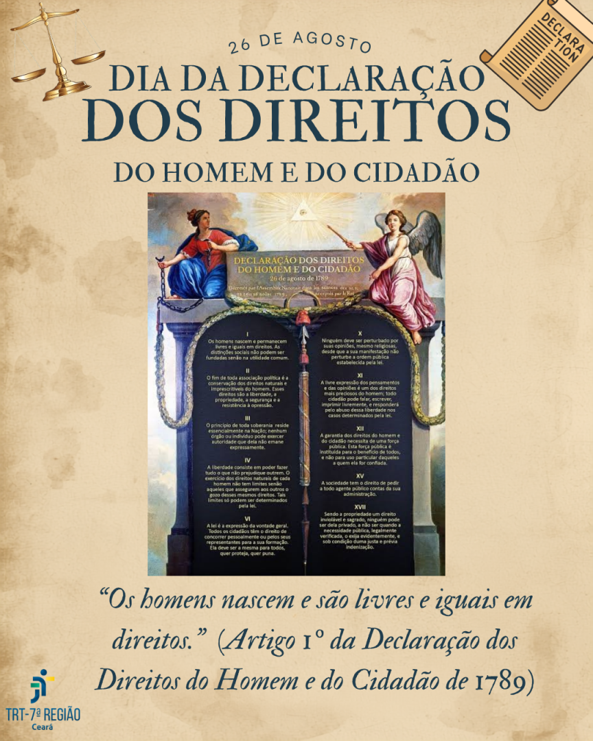 Peça gráfica institucional em formato vertical, com fundo em tom bege envelhecido, semelhante a papel antigo. No topo, aparece a inscrição “26 DE AGOSTO”, seguida do título em destaque “DIA DA DECLARAÇÃO DOS DIREITOS DO HOMEM E DO CIDADÃO”, em letras grandes azul-escuras. Nos cantos superiores, há ilustrações de uma balança da Justiça e de um documento enrolado.  Ao centro, há uma reprodução histórica da Declaração dos Direitos do Homem e do Cidadão de 1789, acompanhada por figuras alegóricas femininas e elementos simbólicos da Justiça e da liberdade. Na parte inferior, em destaque, está a frase: “Os homens nascem e são livres e iguais em direitos.” (Artigo 1º da Declaração dos Direitos do Homem e do Cidadão de 1789).  No canto inferior esquerdo, aparece o logotipo do TRT da 7ª Região – Ceará. A composição utiliza predominantemente tons de bege, azul-escuro e dourado, com estética histórica e institucional.