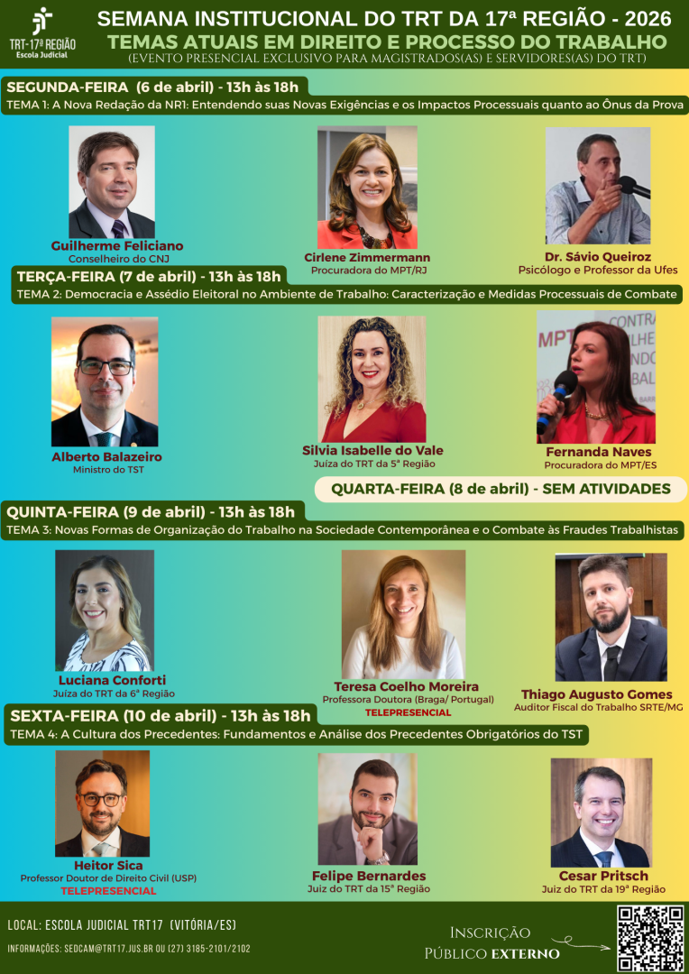 folder em formato vertical, com fundo em degradê que transita do verde escuro no topo para tons de verde mais claros, azulados e amarelados ao longo da composição, criando uma estética institucional moderna e vibrante; no topo há uma faixa verde escura onde se destacam, em fonte branca, maiúscula e de grande tamanho, os dizeres “SEMANA INSTITUCIONAL DO TRT DA 17ª REGIÃO - 2026” e logo abaixo, também em branco porém com leve redução de tamanho, “TEMAS ATUAIS EM DIREITO E PROCESSO DO TRABALHO”, seguidos de uma linha menor indicando que é um evento presencial exclusivo para magistrados e servidores; à esquerda do topo está o logotipo do TRT da 17ª Região em branco, com símbolo estilizado e tipografia institucional, acompanhado da identificação “Escola Judicial”; abaixo, cada dia da programação é apresentado em faixas horizontais verdes com títulos em branco e destaque em negrito para o dia da semana, data e horário, como “SEGUNDA-FEIRA (6 de abril) - 13h às 18h”, seguido do tema em fonte menor branca; as fotos dos palestrantes são organizadas em grade, com molduras retangulares e fundo neutro, cada uma acompanhada do nome em fonte maior (em cores como branco, amarelo ou vermelho, dependendo do contraste com o fundo) e a titulação em fonte menor logo abaixo; na segunda-feira aparecem três fotos alinhadas horizontalmente, com nomes em destaque como Guilherme Feliciano, Cirlene Zimmermann e Dr. Sávio Queiroz; na terça-feira há nova faixa verde com tema e três fotos abaixo, incluindo Alberto Balazeiro, Silvia Isabelle do Vale e Fernanda Naves; ao centro da arte há uma faixa clara com fundo bege/amarelado indicando “QUARTA-FEIRA (8 de abril) - SEM ATIVIDADES” em fonte verde escura; na sequência, a quinta-feira segue o mesmo padrão visual com três palestrantes (Luciana Conforti, Teresa Coelho Moreira com indicação “TELEPRESENCIAL” em vermelho, e Thiago Augusto Gomes); na sexta-feira, novamente a faixa verde com tema e três fotos (Heitor Sica com “TELEPRESENCIAL” em vermelho, Felipe Bernardes e Cesar Pritsch); as cores das fontes variam entre branco, amarelo e vermelho para destacar nomes, funções e modalidades, sempre mantendo alto contraste com o fundo; no rodapé há uma faixa verde escura com informações em branco sobre o local “Escola Judicial TRT17 (Vitória/ES)” e contatos, além da palavra “INSCRIÇÃO PÚBLICO EXTERNO” em destaque à direita, acompanhada de um QR Code em preto e branco dentro de um quadrado branco, com uma seta indicando a ação; toda a composição mantém alinhamento simétrico, espaçamento uniforme entre fotos e textos, tipografia sans-serif de fácil leitura e uso consistente da identidade visual institucional em tons de verde, branco, amarelo e pequenos destaques em vermelho.