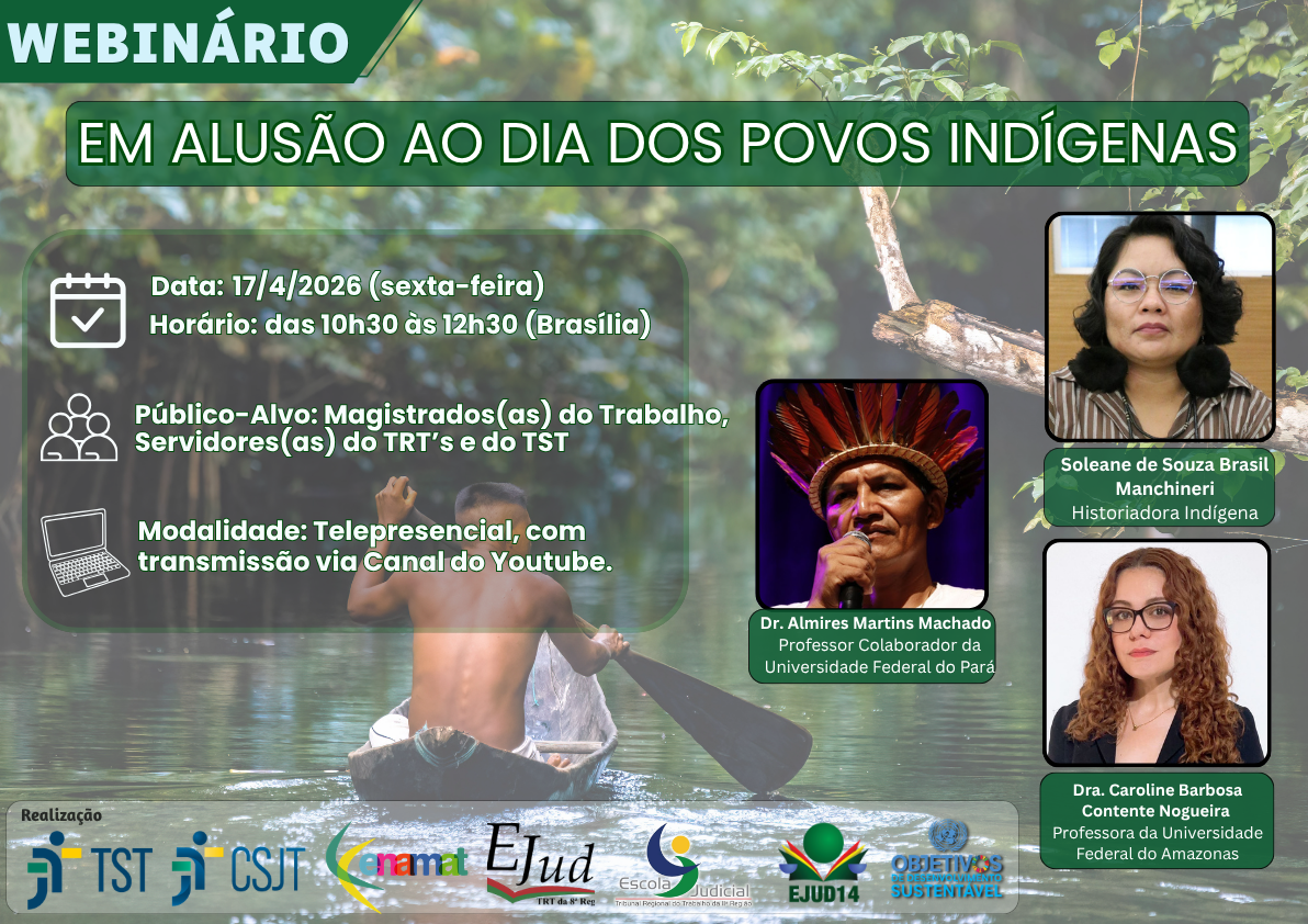 Cartaz institucional de divulgação. No topo, há uma faixa verde com o título “WEBINÁRIO EM ALUSÃO AO DIA DOS POVOS INDÍGENAS”, sobre um fundo com vegetação. O plano de fundo mostra uma cena natural: uma pessoa indígena remando uma canoa em um rio cercado por floresta. À esquerda, há um quadro com informações principais: Data: 17/4/2026 (sexta-feira). Horário: das 10h30 às 12h30 (Brasília). Público-alvo: Magistrados(as) do Trabalho, servidores(as) dos TRT's e do TST. Modalidade: Telepresencial, com transmissão via canal do YouTube. Essas informações aparecem acompanhadas de ícones (calendário, pessoas e computador).À direita, estão 3 fotos  com nome e identificação:  Dr. Almires Martins Machado (Professor Colaborador da Universidade Federal do Pará); Soleane de Souza Brasil Manchineri (Historiadora indígena) e  Dra. Caroline Barbosa Contente Nogueira (Professora da Universidade Federal do Amazonas); Na parte inferior, aparecem os logotipos das instituições realizadoras, incluindo o TST, o CSJT, a Enamat e as Escolas Judiciais da 8ª, 11ª e 14ª Região.